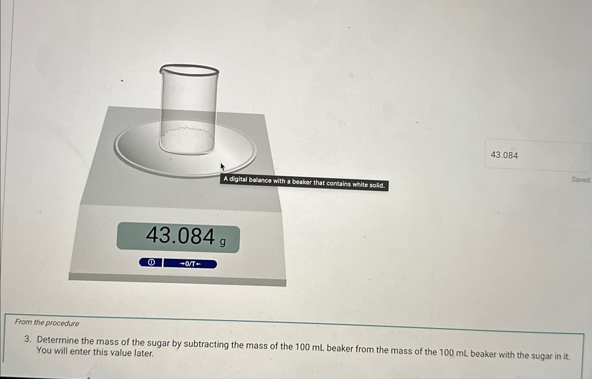 43.084
-0/T-
A digital balance with a beaker that contains white solid.
43.084
Saved
From the procedure
3. Determine the mass of the sugar by subtracting the mass of the 100 mL beaker from the mass of the 100 mL beaker with the sugar in it.
You will enter this value later.