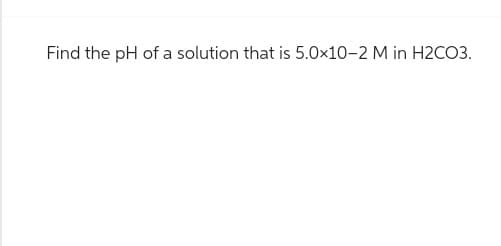 Find the pH of a solution that is 5.0x10-2 M in H2CO3.