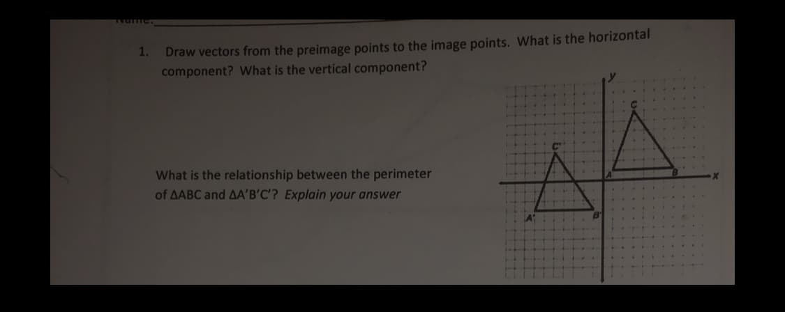 Draw vectors from the preimage points to the image points. What is the horizontal
component? What is the vertical component?
1.
What is the relationship between the perimeter
of AABC and AA'B'C'? Explain your answer

