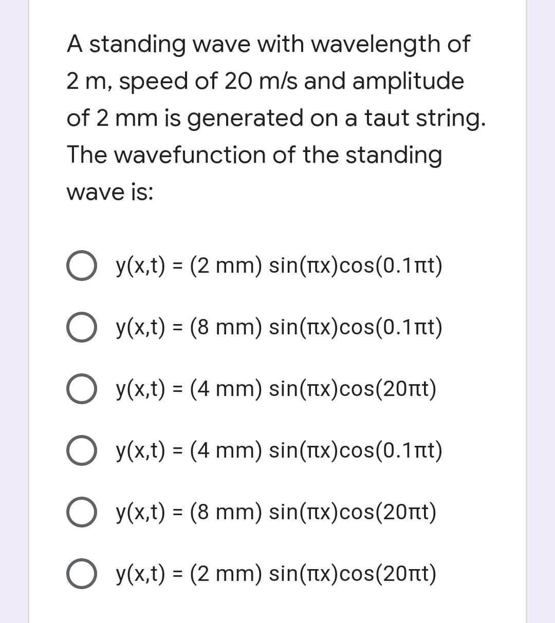 A standing wave with wavelength of
2 m, speed of 20 m/s and amplitude
of 2 mm is generated on a taut string.
The wavefunction of the standing
wave is:
O y(x,t) = (2 mm) sin(Tx)cos(0.1nt)
%3D
O y(x,t) = (8 mm) sin(Tx)cos(0.1nt)
%3D
O y(x,t) = (4 mm) sin(Tx)cos(20rt)
O y(x,t) = (4 mm) sin(Tx)cos(0.1nt)
%3D
O y(x,t) = (8 mm) sin(TIx)cos(20nt)
%3D
O y(x,t) = (2 mm) sin(Tx)cos(20nt)
%3D
