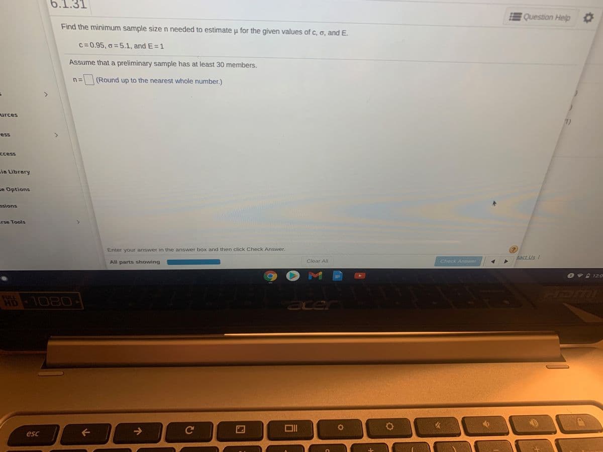 6.1.31
Question Help O
Find the minimum sample size n needed to estimate u for the given values of c, 6, and E.
C=0.95, o = 5.1, and E=1
Assume that a preliminary sample has at least 30 members.
(Round up to the nearest whole number.)
urces
1)
Less
ccess
ia Library
se Options
ssions
rse Tools
Enter your answer in the answer box and then click Check Answer.
tact Us/
All parts showing
Clear All
Check Answer
0V 12:0.
HUMI
FULL
HD
WB - 1080
acer
esc
