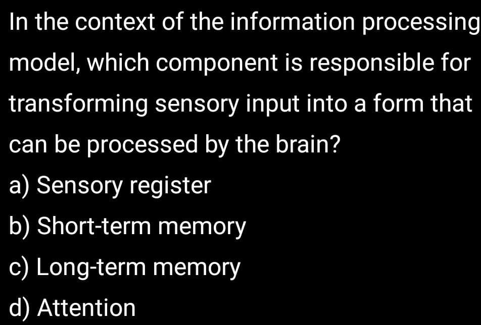 In the context of the information processing
model, which component is responsible for
transforming sensory input into a form that
can be processed by the brain?
a) Sensory register
b) Short-term memory
c) Long-term memory
d) Attention