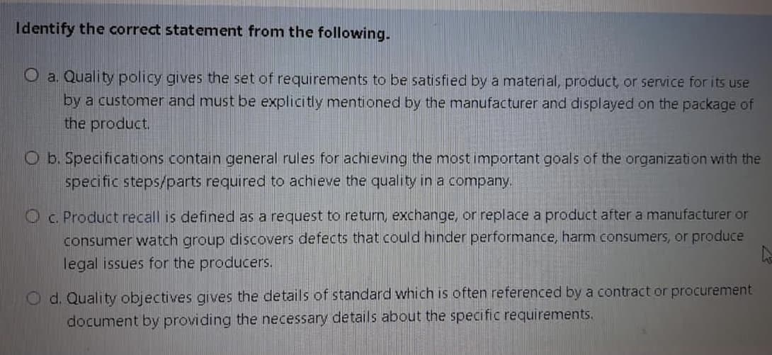 Identify the correct statement from the following.
O a. Quality policy gives the set of requirements to be satisfied by a material, product, or service for its use
by a customer and must be explicitly mentioned by the manufacturer and displayed on the package of
the product.
O b. Specifications contain general rules for achieving the most important goals of the organization with the
specific steps/parts required to achieve the quality in a company.
Oc. Product recall is defined as a request to return, exchange, or replace a product after a manufacturer or
consumer watch group discovers defects that could hinder performance, harm consumers, or produce
legal issues for the producers.
O d. Quality objectives gives the details of standard which is often referenced by a contract or procurement
document by providing the necessary details about the specific requirements.
