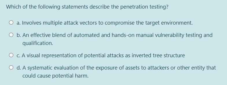 Which of the following statements describe the penetration testing?
O a. Involves multiple attack vectors to compromise the target environment.
O b. An effective blend of automated and hands-on manual vulnerability testing and
qualification.
O c. A visual representation of potential attacks as inverted tree structure
O d. A systematic evaluation of the exposure of assets to attackers or other entity that
could cause potential harm.
