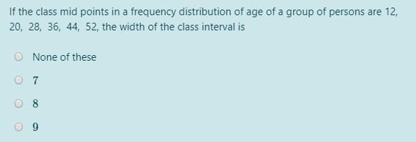 If the class mid points in a frequency distribution of age of a group of persons are 12,
20, 28, 36, 44, 52, the width of the class interval is
None of these
O 7
