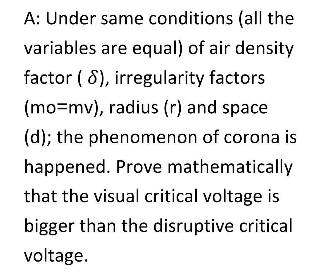 A: Under same conditions (all the
variables are equal) of air density
factor ( 8), irregularity factors
(mo=mv), radius (r) and space
(d); the phenomenon of corona is
happened. Prove mathematically
that the visual critical voltage is
bigger than the disruptive critical
voltage.
