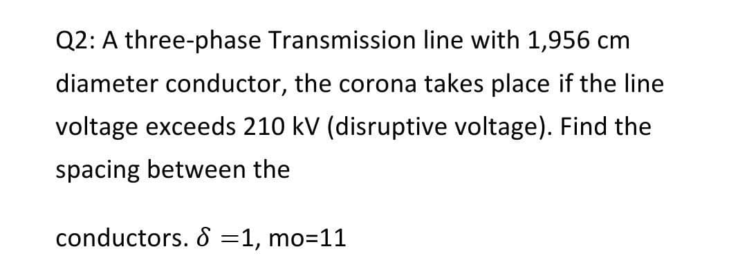 Q2: A three-phase Transmission line with 1,956 cm
diameter conductor, the corona takes place if the line
voltage exceeds 210 kV (disruptive voltage). Find the
spacing between the
conductors. 8 =1, mo=11
