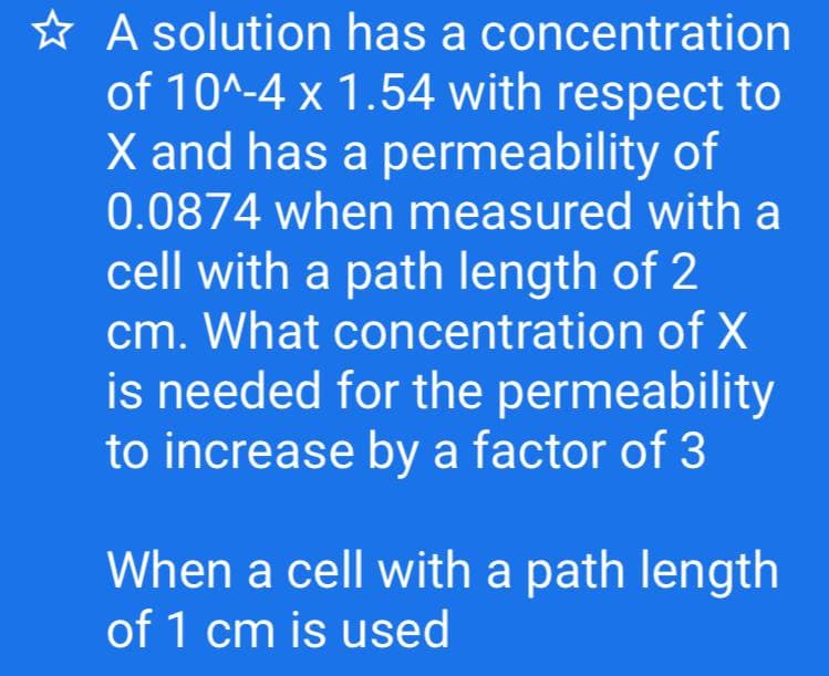 * A solution has a concentration
of 10^-4 x 1.54 with respect to
X and has a permeability of
0.0874 when measured with a
cell with a path length of 2
cm. What concentration of X
is needed for the permeability
to increase by a factor of 3
When a cell with a path length
of 1 cm is used
