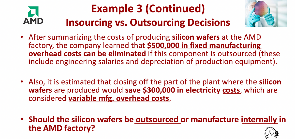 A
AMD
Example 3 (Continued)
Insourcing vs. Outsourcing Decisions
After summarizing the costs of producing silicon wafers at the AMD
factory, the company learned that $500,000 in fixed manufacturing
overhead costs can be eliminated if this component is outsourced (these
include engineering salaries and depreciation of production equipment).
●
1
Also, it is estimated that closing off the part of the plant where the silicon
wafers are produced would save $300,000 in electricity costs, which are
considered variable mfg. overhead costs.
• Should the silicon wafers be outsourced or manufacture internally in
the AMD factory?