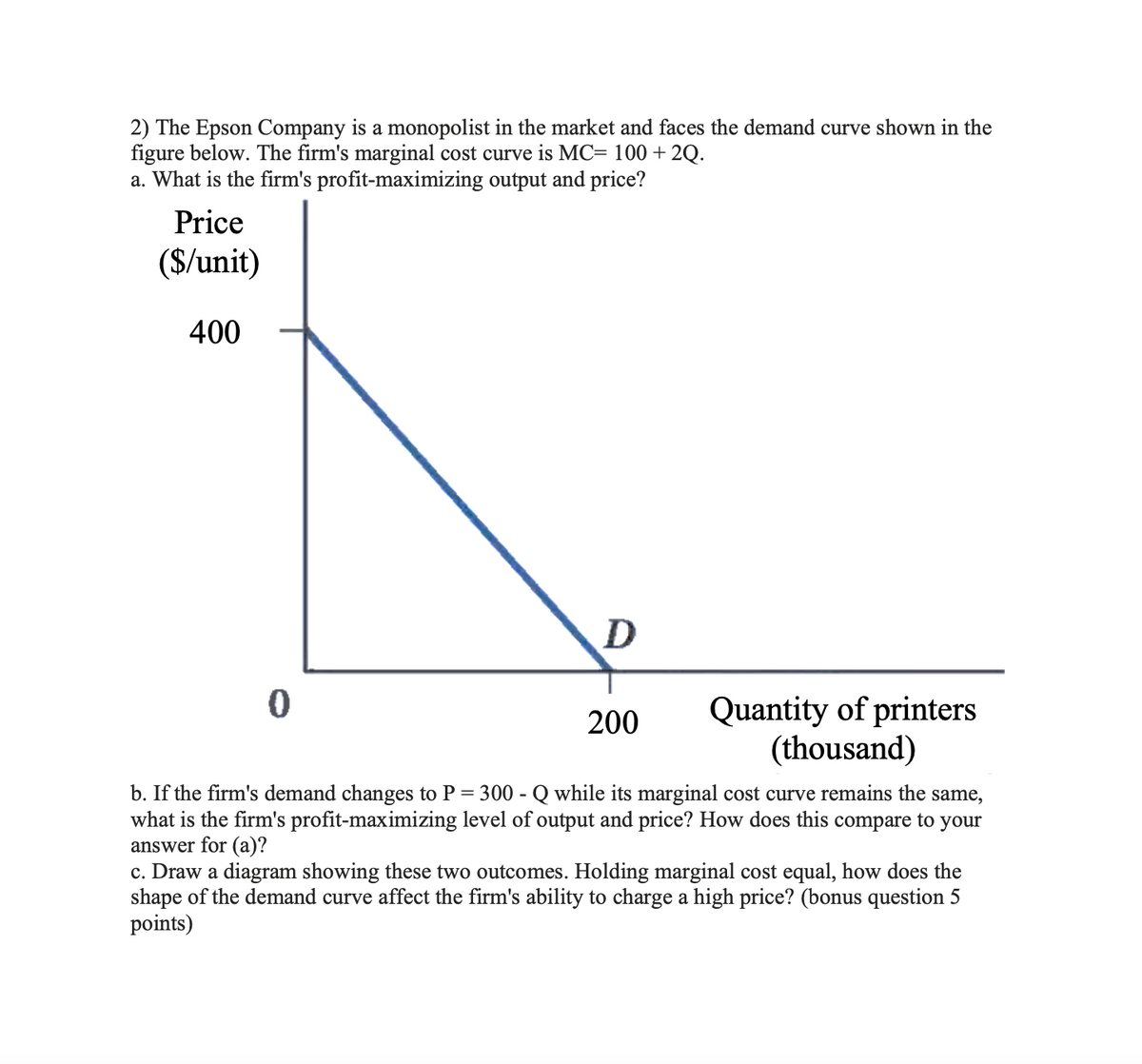 2) The Epson Company is a monopolist in the market and faces the demand curve shown in the
figure below. The firm's marginal cost curve is MC= 100 +2Q.
a. What is the firm's profit-maximizing output and price?
Price
($/unit)
400
0
D
200
Quantity of printers
(thousand)
b. If the firm's demand changes to P = 300 - Q while its marginal cost curve remains the same,
what is the firm's profit-maximizing level of output and price? How does this compare to your
answer for (a)?
c. Draw a diagram showing these two outcomes. Holding marginal cost equal, how does the
shape of the demand curve affect the firm's ability to charge a high price? (bonus question 5
points)