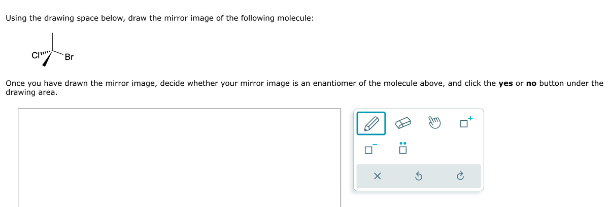 Using the drawing space below, draw the mirror image of the following molecule:
C
Br
Once you have drawn the mirror image, decide whether your mirror image is an enantiomer of the molecule above, and click the yes or no button under the
drawing area.
X
:0