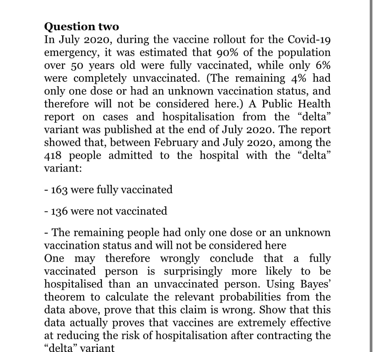 Question two
In July 2020, during the vaccine rollout for the Covid-19
emergency, it was estimated that 90% of the population
over 50 years old were fully vaccinated, while only 6%
were completely unvaccinated. (The remaining 4% had
only one dose or had an unknown vaccination status, and
therefore will not be considered here.) A Public Health
report on cases and hospitalisation from the "delta"
variant was published at the end of July 2020. The report
showed that, between February and July 2020, among the
418 people admitted to the hospital with the "delta"
variant:
- 163 were fully vaccinated
- 136 were not vaccinated
- The remaining people had only one dose or an unknown
vaccination status and will not be considered here
One may therefore wrongly conclude that a fully
vaccinated person is surprisingly more likely to be
hospitalised than an unvaccinated person. Using Bayes'
theorem to calculate the relevant probabilities from the
data above, prove that this claim is wrong. Show that this
data actually proves that vaccines are extremely effective
at reducing the risk of hospitalisation after contracting the
"delta" variant