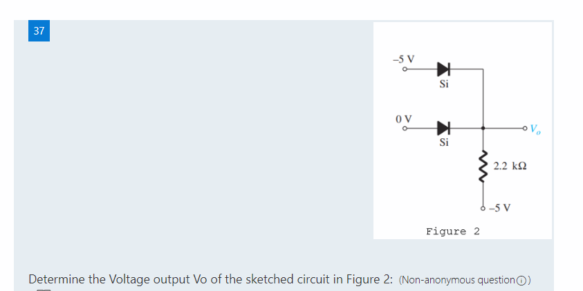 37
-5 V
Si
O V
Si
2.2 k2
6 -5 V
Figure 2
Determine the Voltage output Vo of the sketched circuit in Figure 2: (Non-anonymous questionO)
