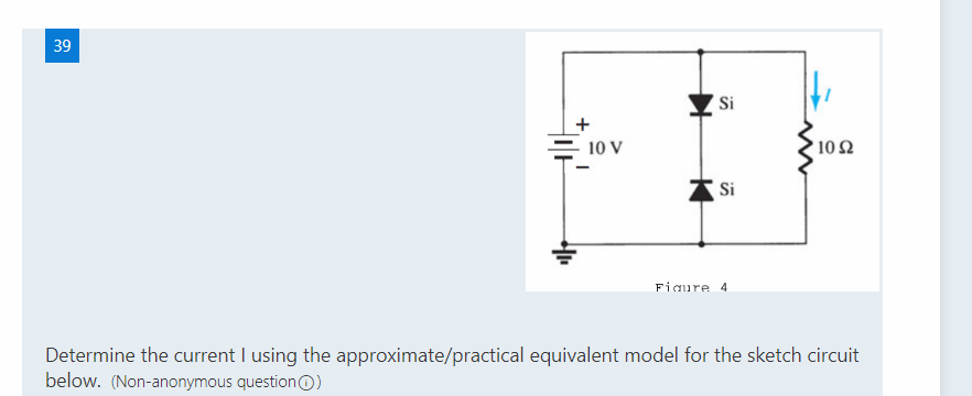 39
'Si
10 V
102
Si
Figure 4
Determine the current I using the approximate/practical equivalent model for the sketch circuit
below. (Non-anonymous questionO)
