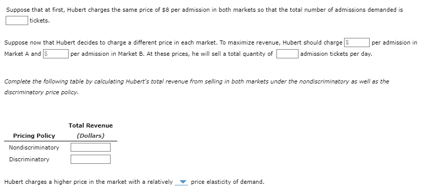 Suppose that at first, Hubert charges the same price of $8 per admission in both markets so that the total number of admissions demanded is
tickets.
Suppose now that Hubert decides to charge a different price in each market. To maximize revenue, Hubert should charge $
Market A and S per admission in Market B. At these prices, he will sell a total quantity of
admission tickets per day.
Complete the following table by calculating Hubert's total revenue from selling in both markets under the nondiscriminatory as well as the
discriminatory price policy.
Pricing Policy
Nondiscriminatory
Discriminatory
Total Revenue
(Dollars)
Hubert charges a higher price in the market with a relatively
per admission in
price elasticity of demand.