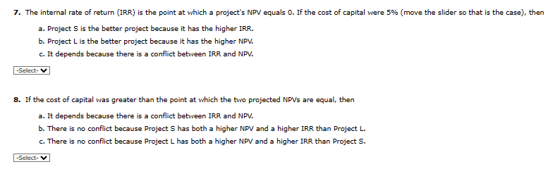 7. The internal rate of return (IRR) is the point at which a project's NPV equals 0. If the cost of capital were 5% (move the slider so that is the case), then
a. Project S is the better project because it has the higher IRR.
b. Project L is the better project because it has the higher NPV.
c. It depends because there is a conflict between IRR and NPV.
-Select-
8. If the cost of capital was greater than the point at which the two projected NPVs are equal, then
a. It depends because there is a conflict between IRR and NPV.
b. There is no conflict because Project S has both a higher NPV and a higher IRR than Project L.
c. There is no conflict because Project L has both a higher NPV and a higher IRR than Project S.
-Select-