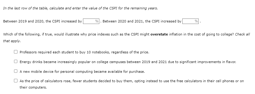 In the last row of the table, calculate and enter the value of the CSPI for the remaining years.
Between 2019 and 2020, the CSPI increased by
%. Between 2020 and 2021, the CSPI increased by
%
Which of the following, if true, would illustrate why price indexes such as the CSPI might overstate inflation in the cost of going to college? Check all
that apply.
Professors required each student to buy 10 notebooks, regardless of the price.
Energy drinks became increasingly popular on college campuses between 2019 and 2021 due to significant improvements in flavor.
A new mobile device for personal computing became available for purchase.
As the price of calculators rose, fewer students decided to buy them, opting instead to use the free calculators in their cell phones or on
their computers.
