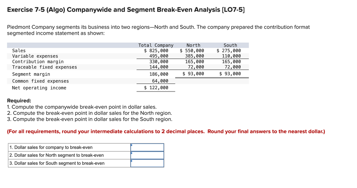 Exercise 7-5 (Algo) Companywide and Segment Break-Even Analysis [LO7-5]
Piedmont Company segments its business into two regions-North and South. The company prepared the contribution format
segmented income statement as shown:
Sales
Variable expenses
Contribution margin
Traceable fixed expenses
Segment margin
Common fixed expenses
Net operating income
Total Company
$ 825,000
495,000
330,000
144,000
186,000
64,000
$ 122,000
1. Dollar sales for company to break-even
2. Dollar sales for North segment to break-even
3. Dollar sales for South segment to break-even
North
$ 550,000
385,000
165,000
72,000
$ 93,000
South
$ 275,000
110,000
165,000
72,000
$ 93,000
Required:
1. Compute the companywide break-even point in dollar sales.
2. Compute the break-even point in dollar sales for the North region.
3. Compute the break-even point in dollar sales for the South region.
(For all requirements, round your intermediate calculations to 2 decimal places. Round your final answers to the nearest dollar.)