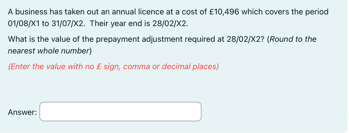 A business has taken out an annual licence at a cost of £10,496 which covers the period
01/08/X1 to 31/07/X2. Their year end is 28/02/X2.
What is the value of the prepayment adjustment required at 28/02/X2? (Round to the
nearest whole number)
(Enter the value with no £ sign, comma or decimal places)
Answer: