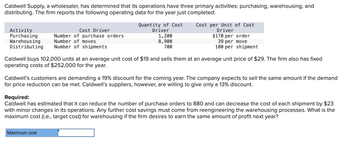 Caldwell Supply, a wholesaler, has determined that its operations have three primary activities: purchasing, warehousing, and
distributing. The firm reports the following operating data for the year just completed:
Cost Driver
Number of purchase orders
Number of moves
Distributing Number of shipments
Activity
Purchasing
Warehousing
Quantity of Cost
Driver
1,200
8,900
700
Cost per Unit of Cost
Driver
$170 per order
39 per move
100 per shipment
Caldwell buys 102,000 units at an average unit cost of $19 and sells them at an average unit price of $29. The firm also has fixed
operating costs of $252,000 for the year.
Maximum cost
Caldwell's customers are demanding a 19% discount for the coming year. The company expects to sell the same amount if the demand
for price reduction can be met. Caldwell's suppliers, however, are willing to give only a 13% discount.
Required:
Caldwell has estimated that it can reduce the number of purchase orders to 880 and can decrease the cost of each shipment by $23
with minor changes in its operations. Any further cost savings must come from reengineering the warehousing processes. What is the
maximum cost (i.e., target cost) for warehousing if the firm desires to earn the same amount of profit next year?