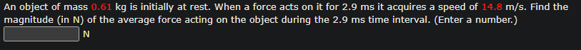 An object of mass 0.61 kg is initially at rest. When a force acts on it for 2.9 ms it acquires a speed of 14.8 m/s. Find the
magnitude (in N) of the average force acting on the object during the 2.9 ms time interval. (Enter a number.)
N