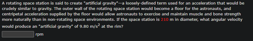 A rotating space station is said to create "artificial gravity"-a loosely-defined term used for an acceleration that would be
crudely similar to gravity. The outer wall of the rotating space station would become a floor for the astronauts, and
centripetal acceleration supplied by the floor would allow astronauts to exercise and maintain muscle and bone strength
more naturally than in non-rotating space environments. If the space station is 210 m in diameter, what angular velocity
would produce an "artificial gravity" of 9.80 m/s² at the rim?
rpm