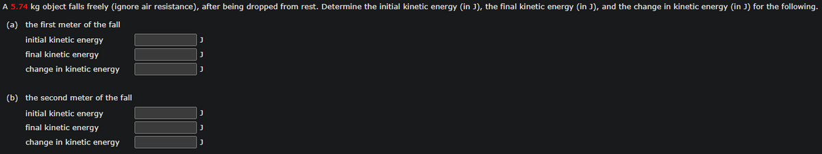 A 5.74 kg object falls freely (ignore air resistance), after being dropped from rest. Determine the initial kinetic energy (in J), the final kinetic energy (in J), and the change in kinetic energy (in J) for the following.
(a) the first meter of the fall
initial kinetic energy
final kinetic energy
change in kinetic energy
(b) the second meter of the fall
initial kinetic energy
final kinetic energy
change in kinetic energy
J
J
J
J
J