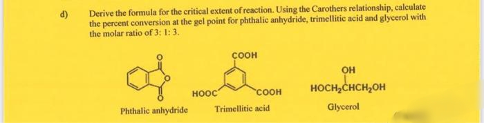 Derive the formula for the critical extent of reaction. Using the Carothers relationship, calculate
d)
the percent conversion at the gel point for phthalic anhydride, trimellitic acid and glycerol with
the molar ratio of 3: 1: 3.
соон
он
COOH
HOCH,CHCH2OH
HOOC
Phthalic anhydride
Trimellitic acid
Glycerol
