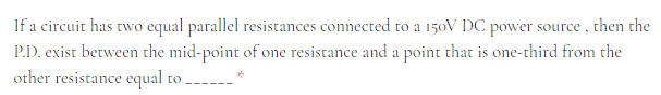 If a circuit has two equal parallel resistances connected to a 150V DC power source , then the
P.D. exist between the mid-point of one resistance and a point that is one-third from the
other resistance equal to
