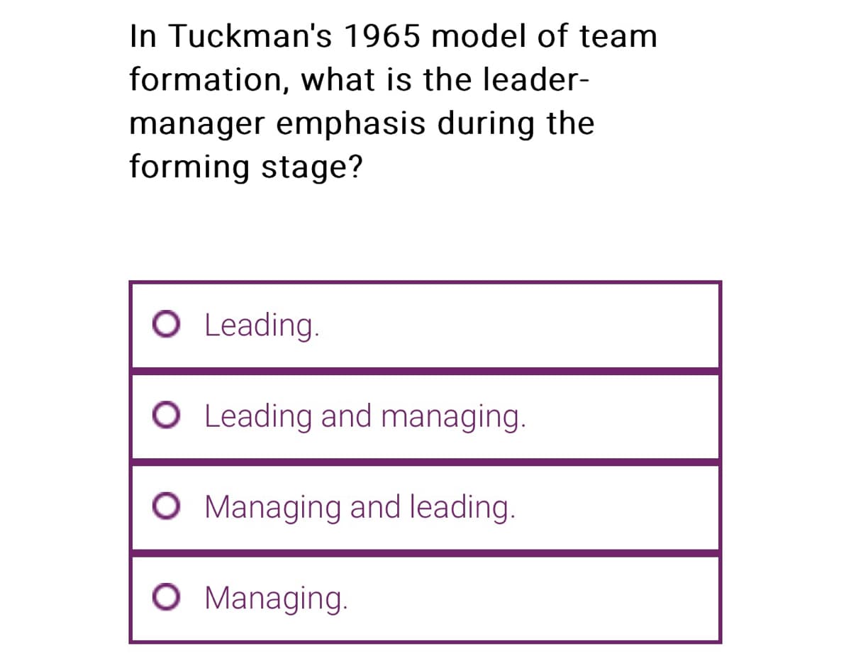 In Tuckman's 1965 model of team
formation, what is the leader-
manager emphasis during the
forming stage?
O Leading.
O Leading and managing.
O Managing and leading.
O Managing.