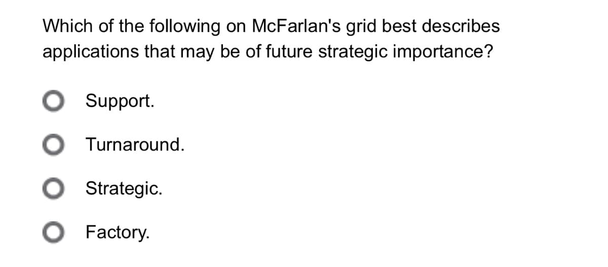 Which of the following on McFarlan's grid best describes
applications that may be of future strategic importance?
○ Support.
○ Turnaround.
O Strategic.
● Factory.