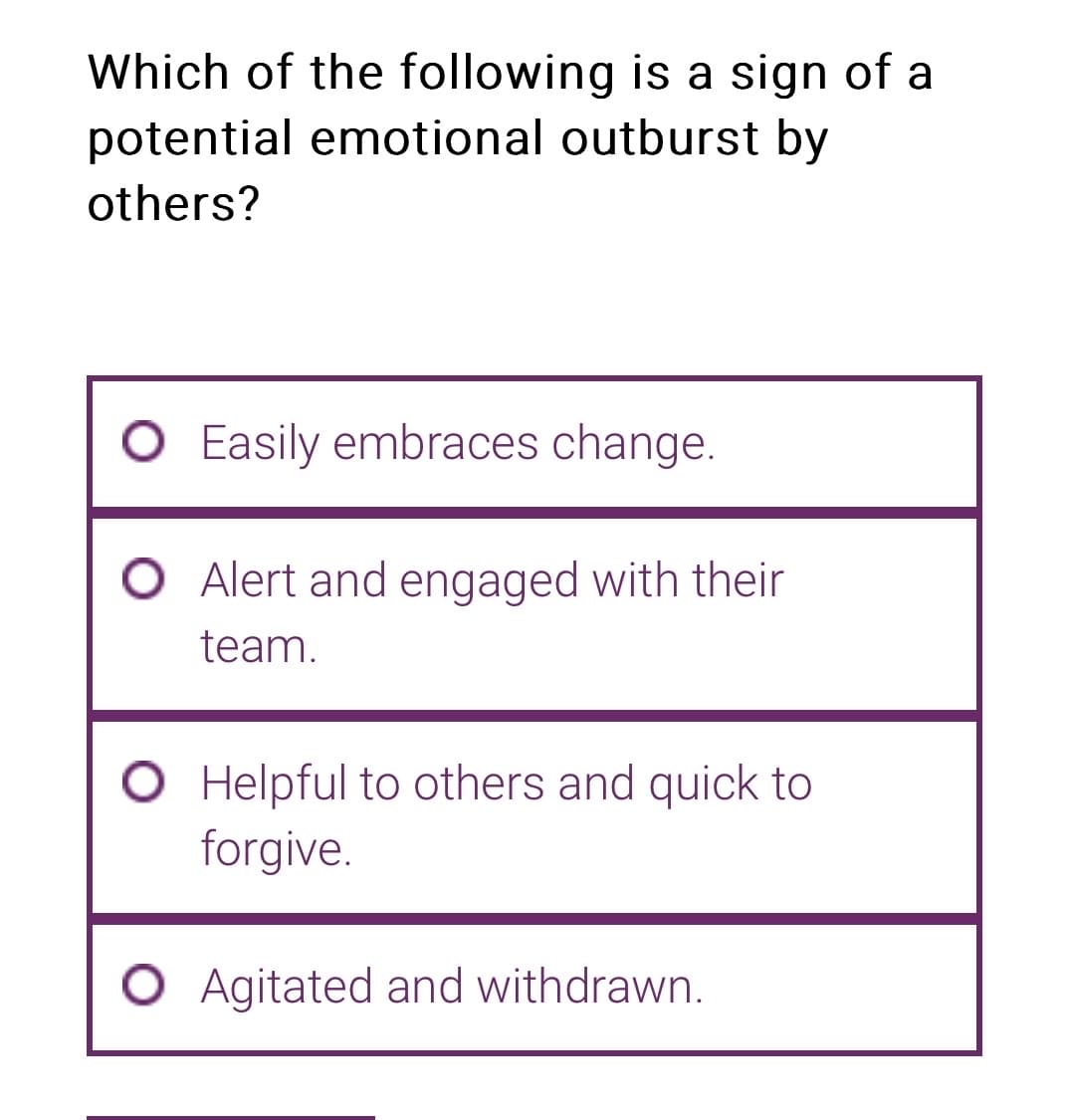 Which of the following is a sign of a
potential emotional outburst by
others?
O Easily embraces change.
Alert and engaged with their
team.
O Helpful to others and quick to
forgive.
O Agitated and withdrawn.