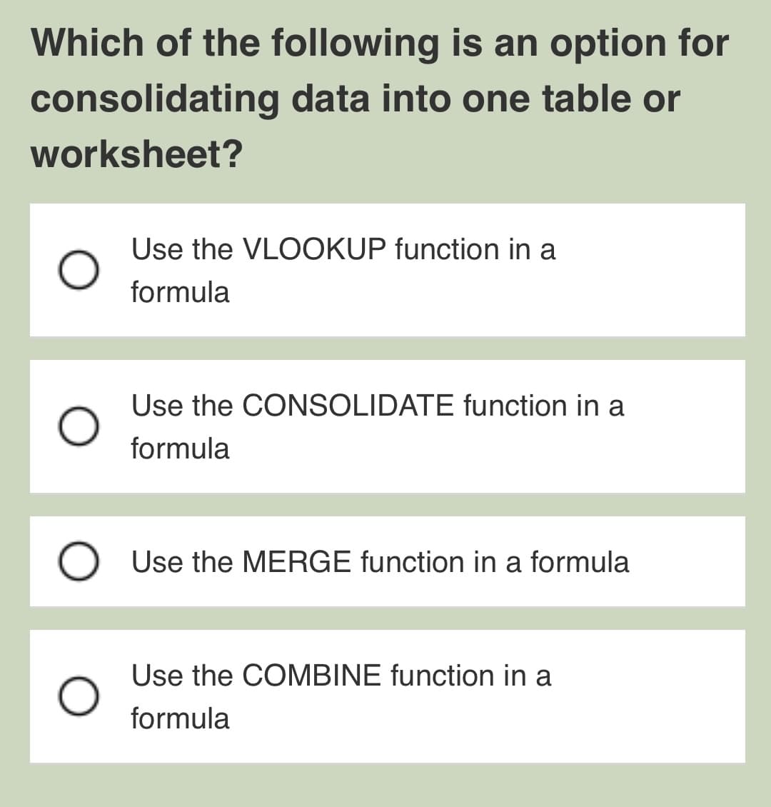 Which of the following is an option for
consolidating data into one table or
worksheet?
Use the VLOOKUP function in a
formula
Use the CONSOLIDATE function in a
formula
O Use the MERGE function in a formula
Use the COMBINE function in a
formula