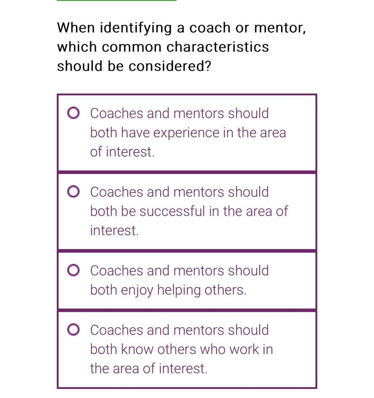 When identifying a coach or mentor,
which common characteristics
should be considered?
O Coaches and mentors should
both have experience in the area
of interest.
O Coaches and mentors should
both be successful in the area of
interest.
O Coaches and mentors should
both enjoy helping others.
O Coaches and mentors should
both know others who work in
the area of interest.