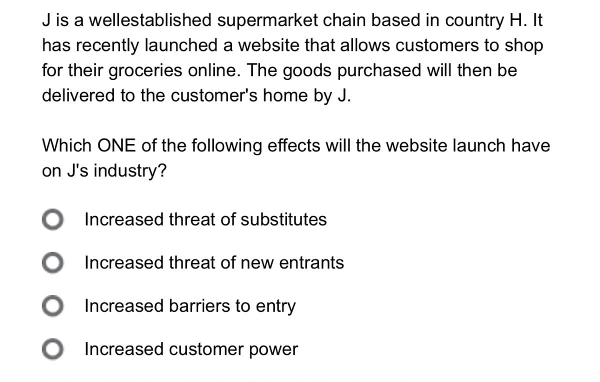 J is a wellestablished supermarket chain based in country H. It
has recently launched a website that allows customers to shop
for their groceries online. The goods purchased will then be
delivered to the customer's home by J.
Which ONE of the following effects will the website launch have
on J's industry?
Increased threat of substitutes
Increased threat of new entrants
○ Increased barriers to entry
○ Increased customer power