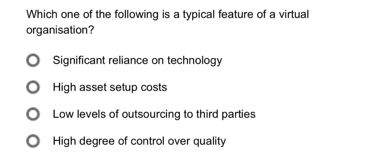 Which one of the following is a typical feature of a virtual
organisation?
Significant reliance on technology
High asset setup costs
Low levels of outsourcing to third parties
O
High degree of control over quality