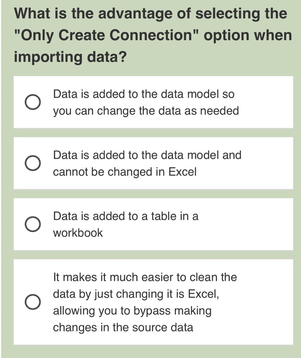 What is the advantage of selecting the
"Only Create Connection" option when
importing data?
Data is added to the data model so
you can change the data as needed
Data is added to the data model and
cannot be changed in Excel
Data is added to a table in a
workbook
It makes it much easier to clean the
data by just changing it is Excel,
allowing you to bypass making
changes in the source data
