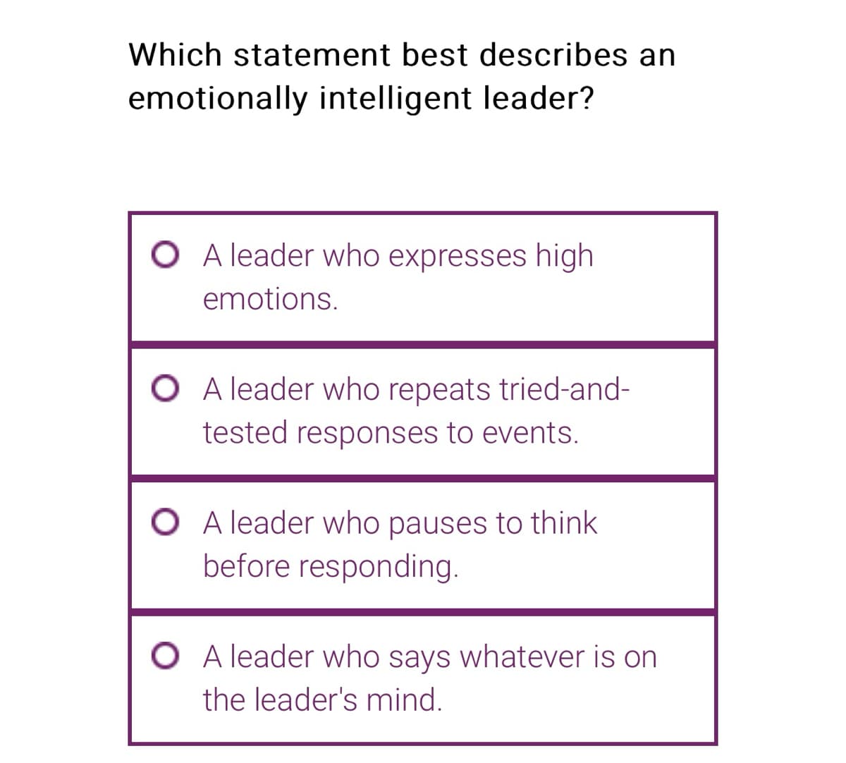 Which statement best describes an
emotionally intelligent leader?
O A leader who expresses high
emotions.
A leader who repeats tried-and-
tested responses to events.
O A leader who pauses to think
before responding.
O A leader who says whatever is on
the leader's mind.