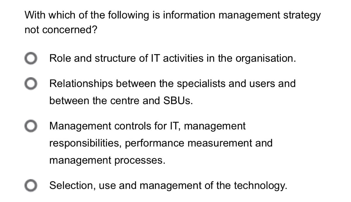 With which of the following is information management strategy
not concerned?
○ Role and structure of IT activities in the organisation.
Relationships between the specialists and users and
between the centre and SBUS.
Management controls for IT, management
responsibilities, performance measurement and
management processes.
○ Selection, use and management of the technology.