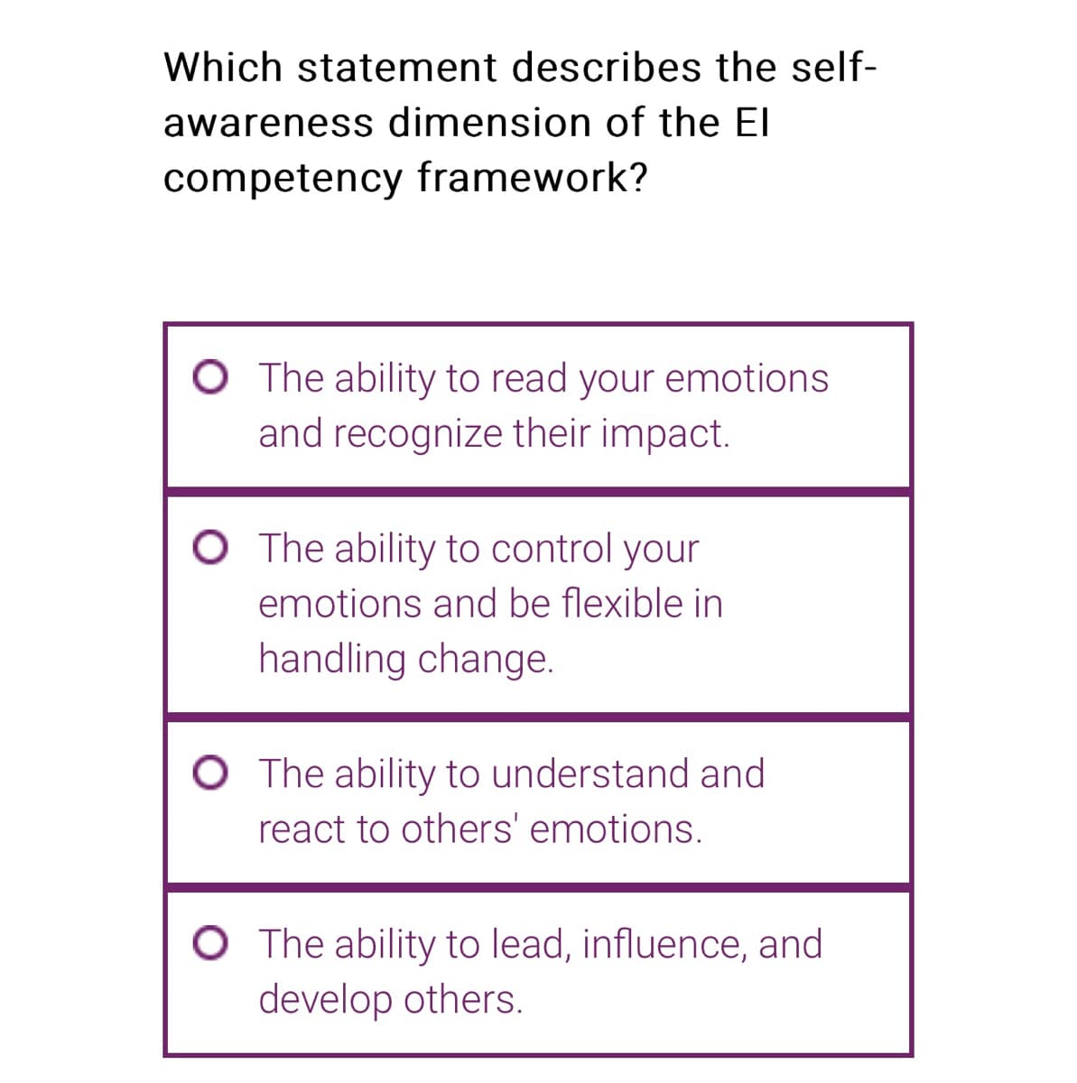 Which statement describes the self-
awareness dimension of the El
competency framework?
O The ability to read your emotions
and recognize their impact.
O The ability to control your
emotions and be flexible in
handling change.
O The ability to understand and
react to others' emotions.
O The ability to lead, influence, and
develop others.
