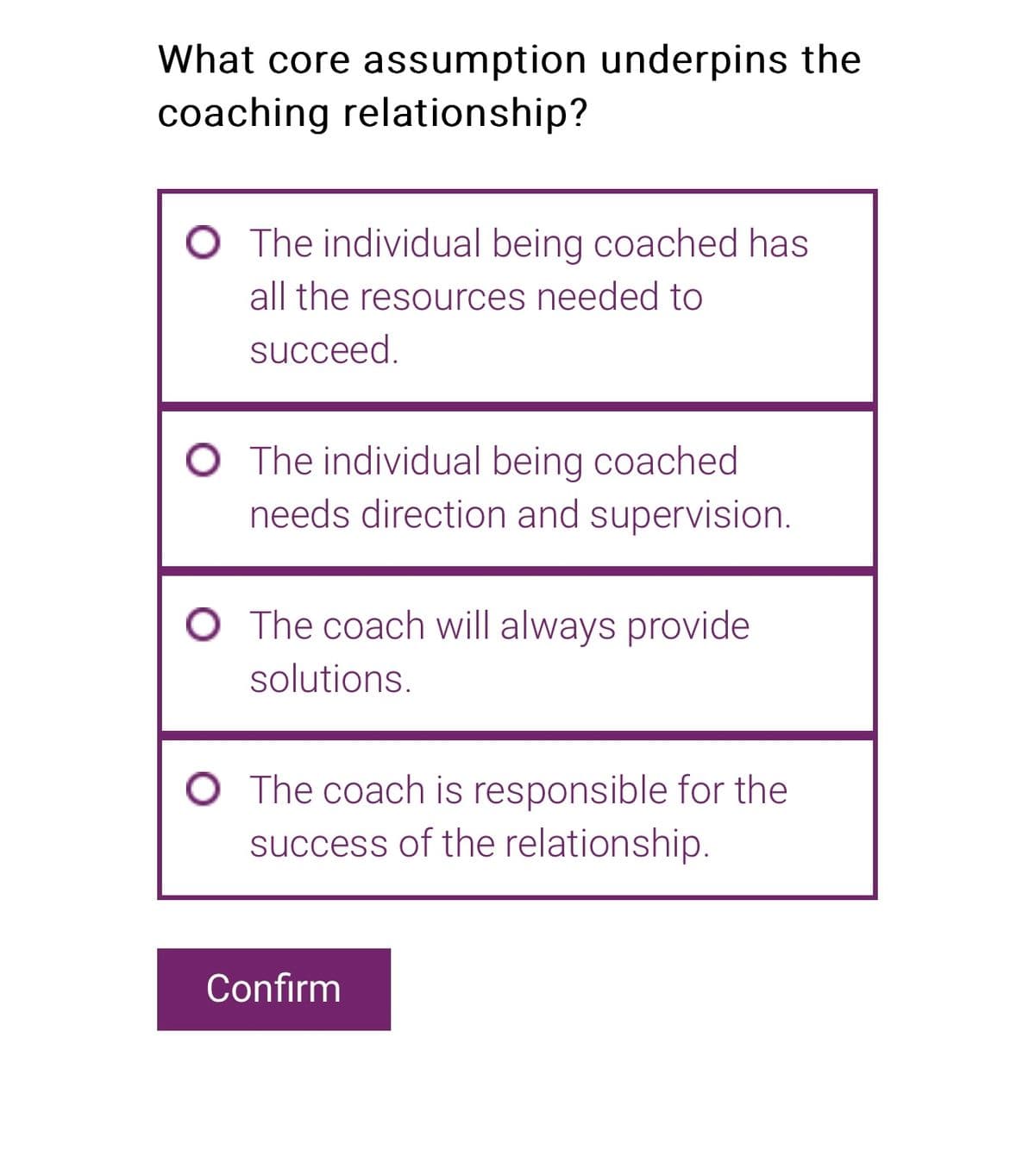 What core assumption underpins the
coaching relationship?
The individual being coached has
all the resources needed to
succeed.
The individual being coached
needs direction and supervision.
O The coach will always provide
solutions.
The coach is responsible for the
success of the relationship.
Confirm