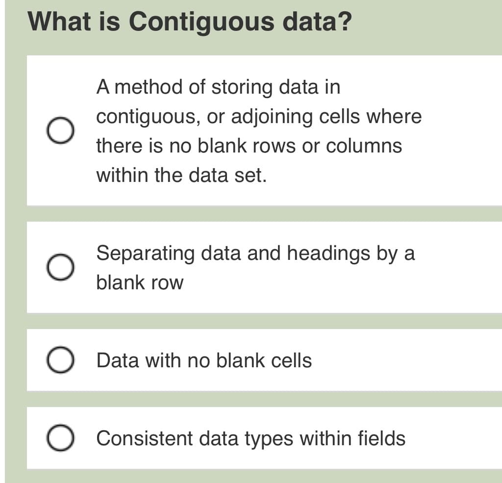 What is Contiguous data?
A method of storing data in
contiguous, or adjoining cells where
there is no blank rows or columns
within the data set.
Separating data and headings by a
blank row
Data with no blank cells
Consistent data types within fields