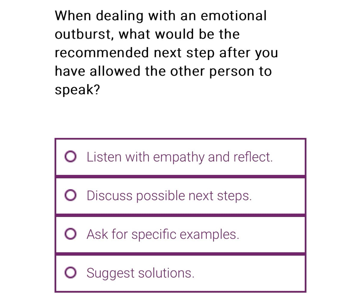 When dealing with an emotional
outburst, what would be the
recommended next step after you
have allowed the other person to
speak?
Listen with empathy and reflect.
O Discuss possible next steps.
O Ask for specific examples.
O Suggest solutions.