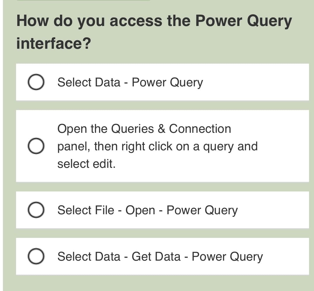 How do you access the Power Query
interface?
O
Select Data - Power Query
Open the Queries & Connection
panel, then right click on a query and
select edit.
Select File - Open - Power Query
Select Data - Get Data - Power Query