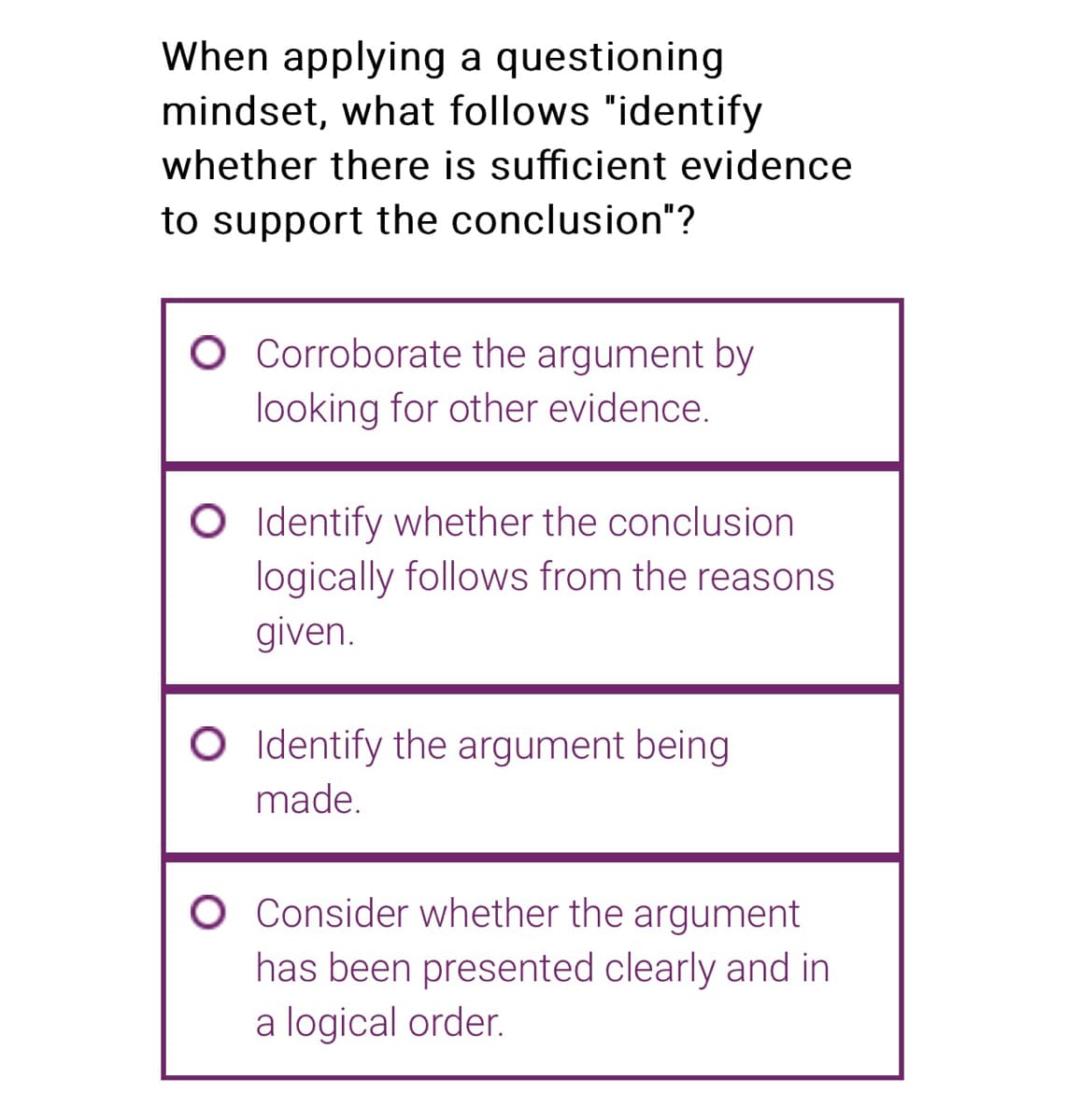 When applying a questioning
mindset, what follows "identify
whether there is sufficient evidence
to support the conclusion"?
O Corroborate the argument by
looking for other evidence.
O Identify whether the conclusion
logically follows from the reasons
given.
O Identify the argument being
made.
O Consider whether the argument
has been presented clearly and in
a logical order.