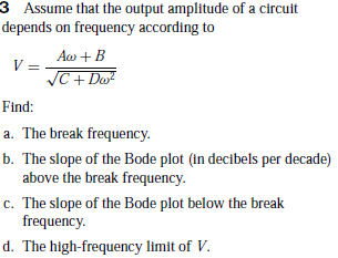 3 Assume that the output amplitude of a circuit
depends on frequency according to
Aa + B
JC+ Do?
Find:
a. The break frequency.
b. The slope of the Bode plot (in decibels per decade)
above the break frequency.
c. The slope of the Bode plot below the break
frequency.
d. The high-frequency limit of V.
