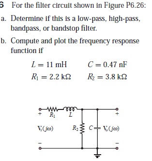 6 For the filter circuit shown in Figure P6.26:
a. Determine if this is a low-pass, high-pass,
bandpass, or bandstop filter.
b. Compute and plot the frequency response
function if
L = 11 mH
C = 0.47 nF
R = 2.2 k2
R2 = 3.8 k2
eee
T.
V Go)
R c+ Vja)
