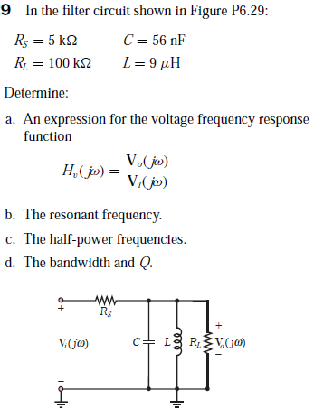 9 In the filter circuit shown in Figure P6.29:
Rs = 5 k2
C = 56 nF
R = 100 k2
L= 9 µH
Determine:
a. An expression for the voltage frequency response
function
V. jo)
H,( jo) =
V,(j»)
b. The resonant frequency.
c. The half-power frequencies.
d. The bandwidth and Q.
ww
Rs
V.(jo)
c+ L3
RV.(jm)
