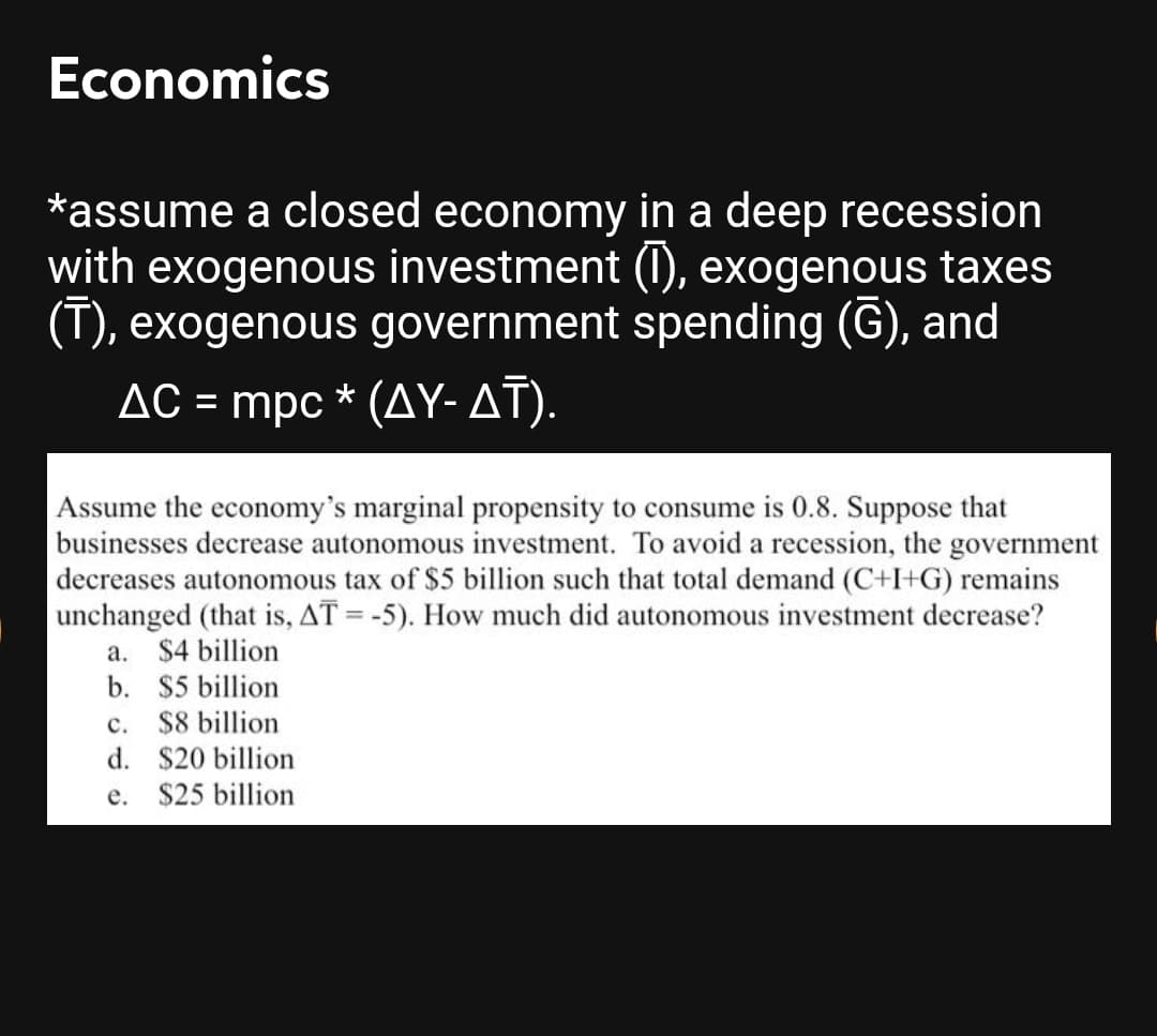 Economics
*assume a closed economy in a deep recession
with exogenous investment (1), exogenous taxes
(T), exogenous government spending (G), and
AC = mpc * (AY-AT).
Assume the economy's marginal propensity to consume is 0.8. Suppose that
businesses decrease autonomous investment. To avoid a recession, the government
decreases autonomous tax of $5 billion such that total demand (C+I+G) remains
unchanged (that is, AT = -5). How much did autonomous investment decrease?
а.
$4 billion
b. $5 billion
c. $8 billion
d. $20 billion
e. $25 billion
