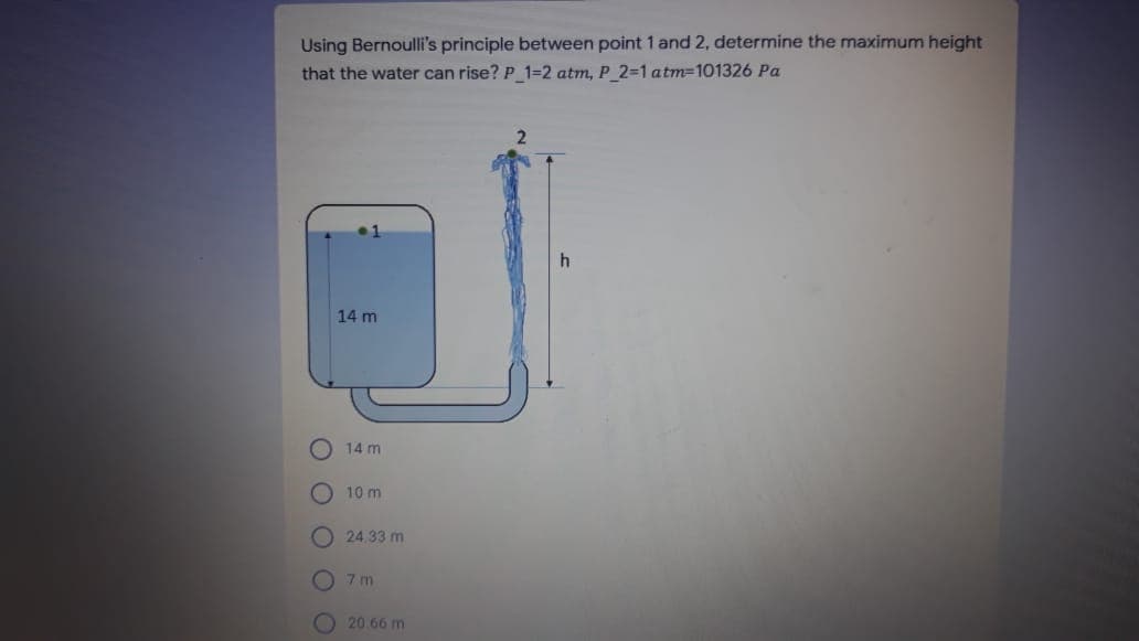 Using Bernoulli's principle between point 1 and 2, determine the maximum height
that the water can rise? P 1=2 atm, P 2=1 atm=101326 Pa
14 m
14 m
10 m
O 24.33 m
O 7 m
20.66 m
